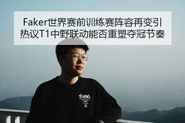Faker世界赛前训练赛阵容再变引热议T1中野联动能否重塑夺冠节奏